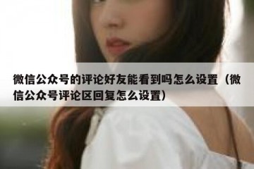 微信公众号的评论好友能看到吗怎么设置（微信公众号评论区回复怎么设置）