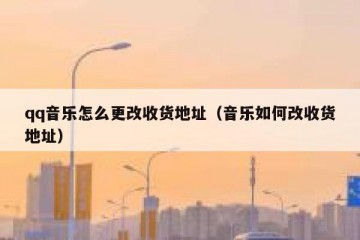 qq音乐怎么更改收货地址（音乐如何改收货地址）