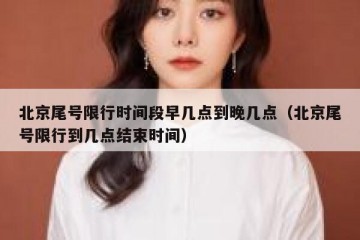 北京尾号限行时间段早几点到晚几点（北京尾号限行到几点结束时间）