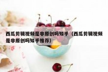 西瓜剪辑视频是非原创吗知乎（西瓜剪辑视频是非原创吗知乎推荐）