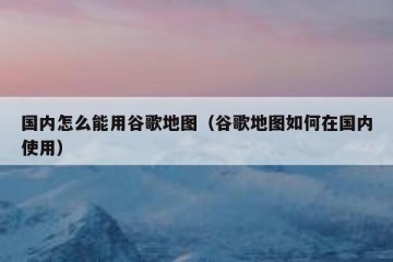 国内怎么能用谷歌地图（谷歌地图如何在国内使用）