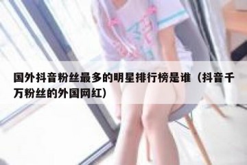 国外抖音粉丝最多的明星排行榜是谁（抖音千万粉丝的外国网红）