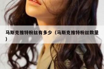 马斯克推特粉丝有多少（马斯克推特粉丝数量）