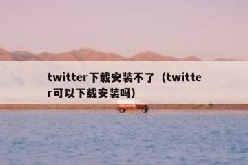 twitter下载安装不了（twitter可以下载安装吗）