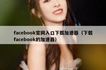 facebook官网入口下载加速器（下载facebook的加速器）