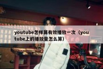 youtube怎样算有效播放一次（youtube上的播放量怎么算）