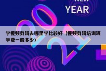 学视频剪辑去哪里学比较好（视频剪辑培训班学费一般多少）