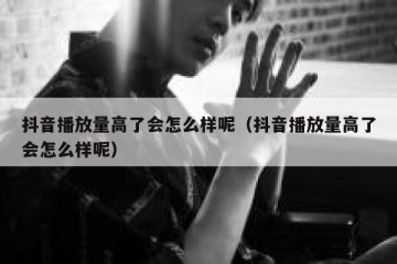 抖音播放量高了会怎么样呢（抖音播放量高了会怎么样呢）