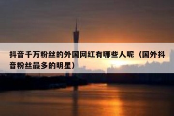 抖音千万粉丝的外国网红有哪些人呢（国外抖音粉丝最多的明星）
