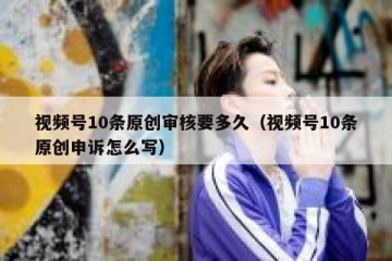 视频号10条原创审核要多久（视频号10条原创申诉怎么写）