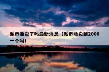派币能卖了吗最新消息（派币能卖到2000一个吗）