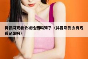 抖音刷观看会被检测吗知乎（抖音刷到会有观看记录吗）