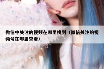 微信中关注的视频在哪里找到（微信关注的视频号在哪里查看）