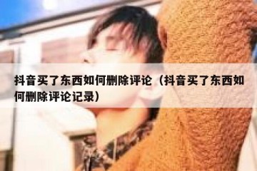 抖音买了东西如何删除评论（抖音买了东西如何删除评论记录）