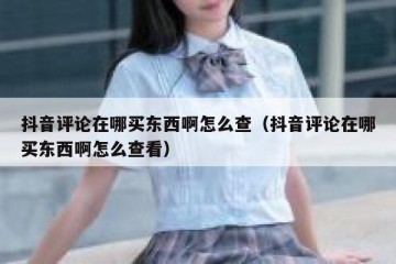 抖音评论在哪买东西啊怎么查（抖音评论在哪买东西啊怎么查看）