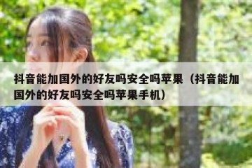 抖音能加国外的好友吗安全吗苹果（抖音能加国外的好友吗安全吗苹果手机）