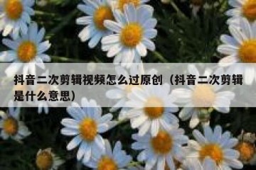 抖音二次剪辑视频怎么过原创（抖音二次剪辑是什么意思）