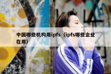 中国哪些机构用ipfs（ipfs哪些企业在用）