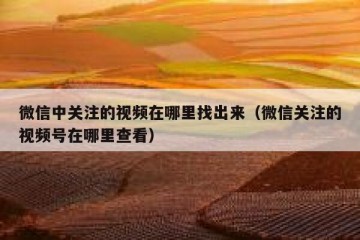 微信中关注的视频在哪里找出来（微信关注的视频号在哪里查看）
