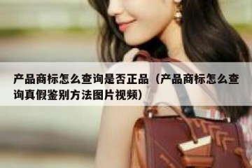 产品商标怎么查询是否正品（产品商标怎么查询真假鉴别方法图片视频）