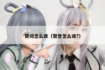 赞词怎么读（赞誉怎么读?）