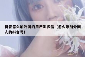 抖音怎么加外国的用户呢微信（怎么添加外国人的抖音号）