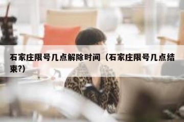 石家庄限号几点解除时间（石家庄限号几点结束?）