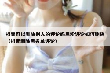 抖音可以删除别人的评论吗黑粉评论如何删除（抖音删除黑名单评论）