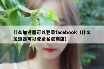 什么加速器可以登录facebook（什么加速器可以登录谷歌商店）