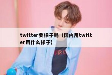 twitter要梯子吗（国内用twitter用什么梯子）
