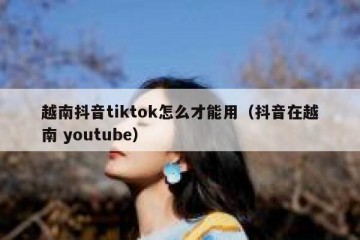 越南抖音tiktok怎么才能用（抖音在越南 youtube）
