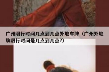 广州限行时间几点到几点外地车牌（广州外地牌限行时间是几点到几点?）