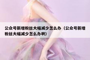公众号新增粉丝大幅减少怎么办（公众号新增粉丝大幅减少怎么办啊）