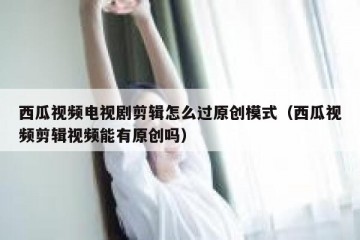 西瓜视频电视剧剪辑怎么过原创模式（西瓜视频剪辑视频能有原创吗）
