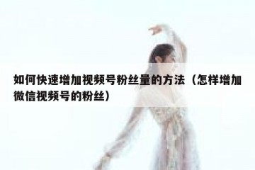 如何快速增加视频号粉丝量的方法（怎样增加微信视频号的粉丝）