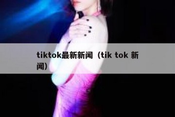 tiktok最新新闻（tik tok 新闻）