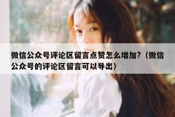 微信公众号评论区留言点赞怎么增加?（微信公众号的评论区留言可以导出）