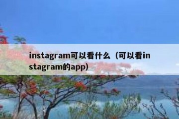 instagram可以看什么（可以看instagram的app）