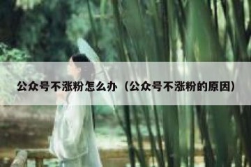 公众号不涨粉怎么办（公众号不涨粉的原因）