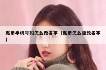 派币手机号码怎么改名字（派币怎么更改名字）