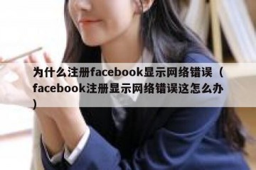 为什么注册facebook显示网络错误（facebook注册显示网络错误这怎么办）