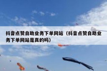 抖音点赞自助业务下单网站（抖音点赞自助业务下单网站是真的吗）