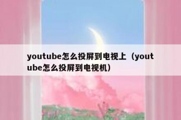 youtube怎么投屏到电视上（youtube怎么投屏到电视机）