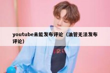 youtube未能发布评论（油管无法发布评论）