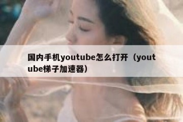 国内手机youtube怎么打开（youtube梯子加速器）