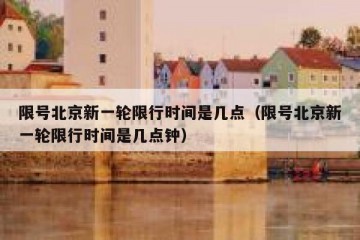 限号北京新一轮限行时间是几点（限号北京新一轮限行时间是几点钟）