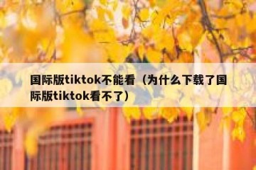 国际版tiktok不能看（为什么下载了国际版tiktok看不了）