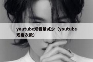 youtube观看量减少（youtube观看次数）