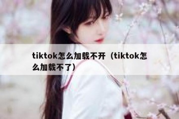 tiktok怎么加载不开（tiktok怎么加载不了）