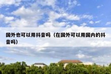 国外也可以用抖音吗（在国外可以用国内的抖音吗）